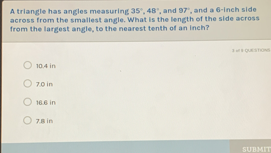 A triangle has angles measuring 35°, 48° , and 97° , and a 6-inch side
across from the smallest angle. What is the length of the side across
from the largest angle, to the nearest tenth of an inch?
3 of 9 QUESTIONS
10.4 in
7.0 in
16.6 in
7.8 in
SUBMIT