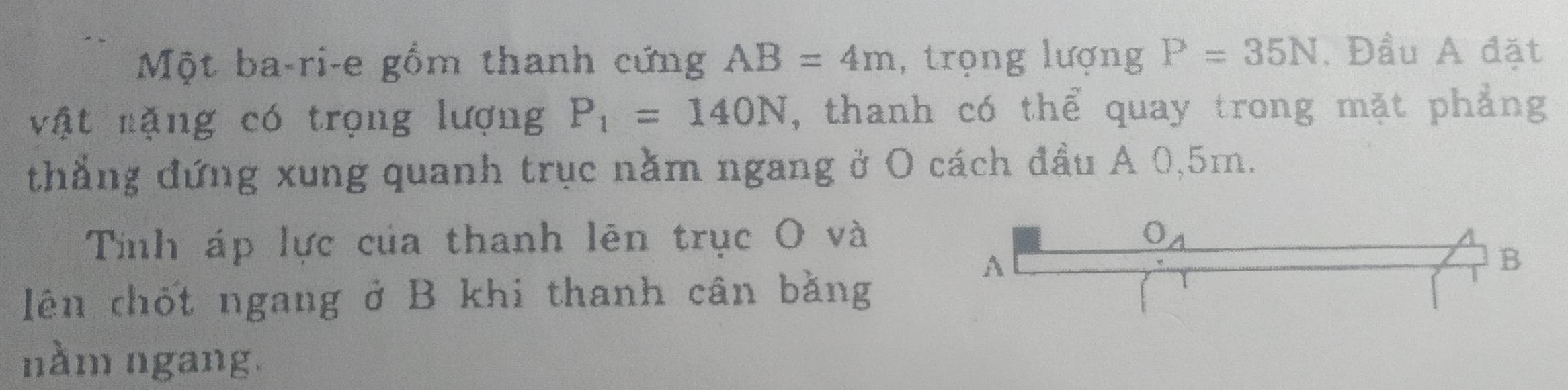 Một ba-ri-e gồm thanh cứng AB=4m , trọng lượng P=35N. Đầu A đặt
vật nặng có trọng lượng P_1=140N , thanh có thể quay trong mặt phẳng
thẳng đứng xung quanh trục nằm ngang ở O cách đầu A 0,5m.
Tính áp lực của thanh lên trục O và
lên chốt ngang ở B khi thanh cân bằng
nằm ngang.