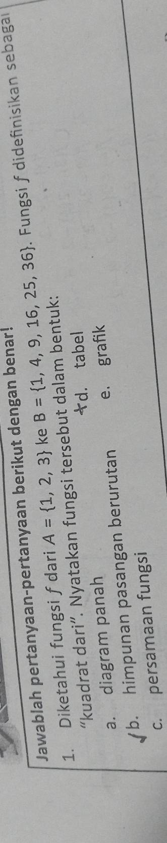 Jawablah pertanyaan-pertanyaan berikut dengan benar!
1. Diketahui fungsi f dari A= 1,2,3 ke B= 1,4,9,16,25,36. Fungsi f didefinisikan sebagal
“kuadrat dari”. Nyatakan fungsi tersebut dalam bentuk:
*d. tabel
a. diagram panah
b. himpunan pasangan berurutan e. grafik
c. persamaan fungsi