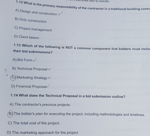 entives tied to results.
1.12 What is the primary responsibility of the contractor in a traditional building contra
A) Design and construction
B) Only construction
C) Project management
D) Client liaison
1.13 Which of the following is NOT a common component that bidders must inclu
their bid submissions?
A) Bid Form
B) Technical Proposal
C) Marketing Strategy
D) Financial Proposal
1.14 What does the Technical Proposal in a bid submission outline?
A) The contractor's previous projects.
B) The bidder's plan for executing the project, including methodologies and timelines.
C) The total cost of the project.
D) The marketing approach for the project