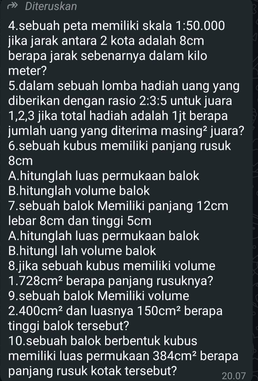 Diteruskan
<
4.sebuah peta memiliki skala 1:50 .000
jika jarak antara 2 kota adalah 8cm
berapa jarak sebenarnya dalam kilo
meter?
5.dalam sebuah lomba hadiah uang yang
diberikan dengan rasio 2:3:5 untuk juara
1, 2, 3 jika total hadiah adalah 1jt berapa
jumlah uang yang diterima masing² juara?
6.sebuah kubus memiliki panjang rusuk
8cm
A.hitunglah luas permukaan balok
B.hitunglah volume balok
7.sebuah balok Memiliki panjang 12cm
lebar 8cm dan tinggi 5cm
A.hitunglah luas permukaan balok
B.hitungl lah volume balok
8.jika sebuah kubus memiliki volume
1.728cm^2 berapa panjang rusuknya?
9.sebuah balok Memiliki volume
2.400cm^2 dan luasnya 150cm^2 berapa
tinggi balok tersebut?
10.sebuah balok berbentuk kubus
memiliki luas permukaan 384cm^2 berapa
panjang rusuk kotak tersebut? 20.07