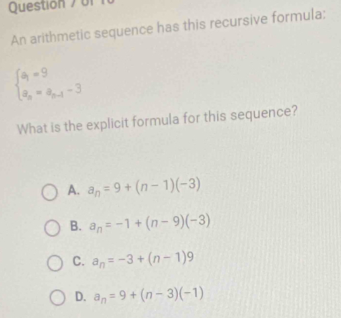 or 
An arithmetic sequence has this recursive formula:
beginarrayl a_1=9 a_n=a_n-1-3endarray.
What is the explicit formula for this sequence?
A. a_n=9+(n-1)(-3)
B. a_n=-1+(n-9)(-3)
C. a_n=-3+(n-1)9
D. a_n=9+(n-3)(-1)