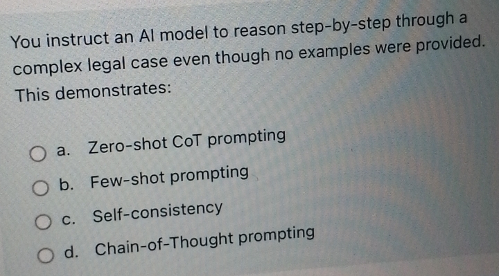 You instruct an AI model to reason step-by-step through a
complex legal case even though no examples were provided.
This demonstrates:
a. Zero-shot CoT prompting
b. Few-shot prompting
c. Self-consistency
d. Chain-of-Thought prompting