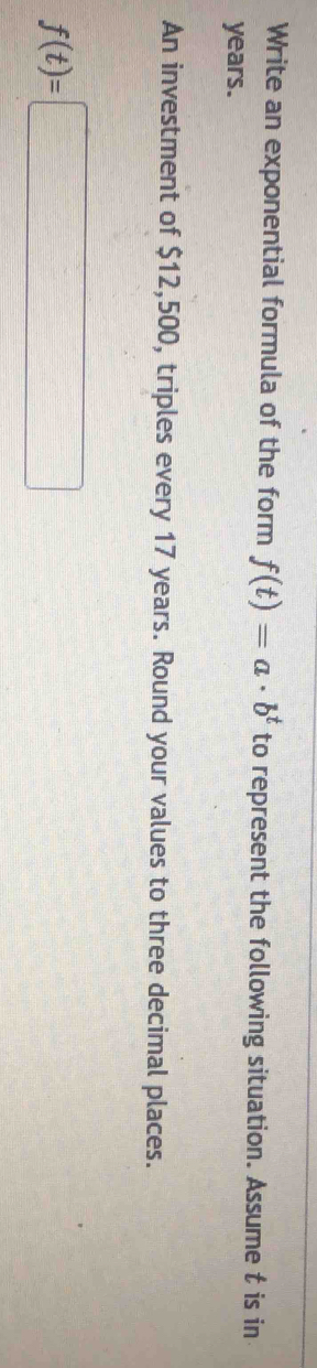 Write an exponential formula of the form f(t)=a· b^t to represent the following situation. Assume t is in
years. 
An investment of $12,500, triples every 17 years. Round your values to three decimal places.
f(t)=□