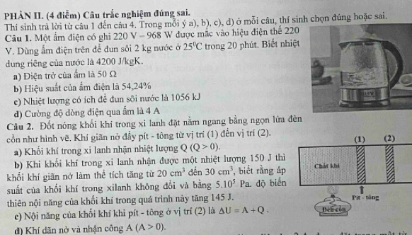 PHẢN II. (4 điễm) Câu trắc nghiệm đúng sai. 
Thí sinh trả lời từ câu 1 đến câu 4. Trong mỗi ý a), b), c), d) ở mỗi câu, thí sinh chọn đúng hoặc sai. 
Câu 1. Một ẩm điện có ghi 20V-96 8 W được mắc vào hiệu điện thể 220
V. Dùng ẩm điện trên để đun sôi 2 kg nước ở 25°C trong 20 phút, Biết nhiệt 
dung riêng của nước là 4200 J/kgK. 
a) Điện trở của ẩm là 50 Ω 
b) Hiệu suất của ẩm điện là 54, 24%
c) Nhiệt lượng có ích để dun sôi nước là 1056 kJ
d) Cường độ dòng điện qua ẩm là 4 A 
Câu 2. Đốt nóng khối khí trong xi lanh đặt nằm ngang bằng ngọn lửa đèn 
cồn như hình vẽ. Khí giãn nở đầy pít - tông từ vị trí (1) đến vị trí (2). 
a) Khối khí trong xi lanh nhận nhiệt lượng Q(Q>0). 
b) Khi khối khí trong xi lanh nhận được một nhiệt lượng 150 J thì 
khối khí giãn nở làm thể tích tăng từ 20cm^3 đến 30cm^3 , biết rằng áp 
suất của khối khí trong xilanh không đổi và bằng 5.10^5Pa. độ biến 
thiên nội năng của khối khí trong quá trình này tăng 145 J. 
c) Nội năng của khối khí khi pít - tông ở vị trí (2) là △ U=A+Q. 
d) Khí dãn nở và nhận công A(A>0).