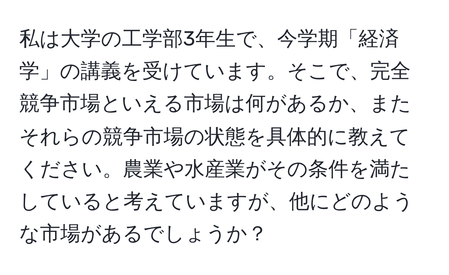 私は大学の工学部3年生で、今学期「経済学」の講義を受けています。そこで、完全競争市場といえる市場は何があるか、またそれらの競争市場の状態を具体的に教えてください。農業や水産業がその条件を満たしていると考えていますが、他にどのような市場があるでしょうか？