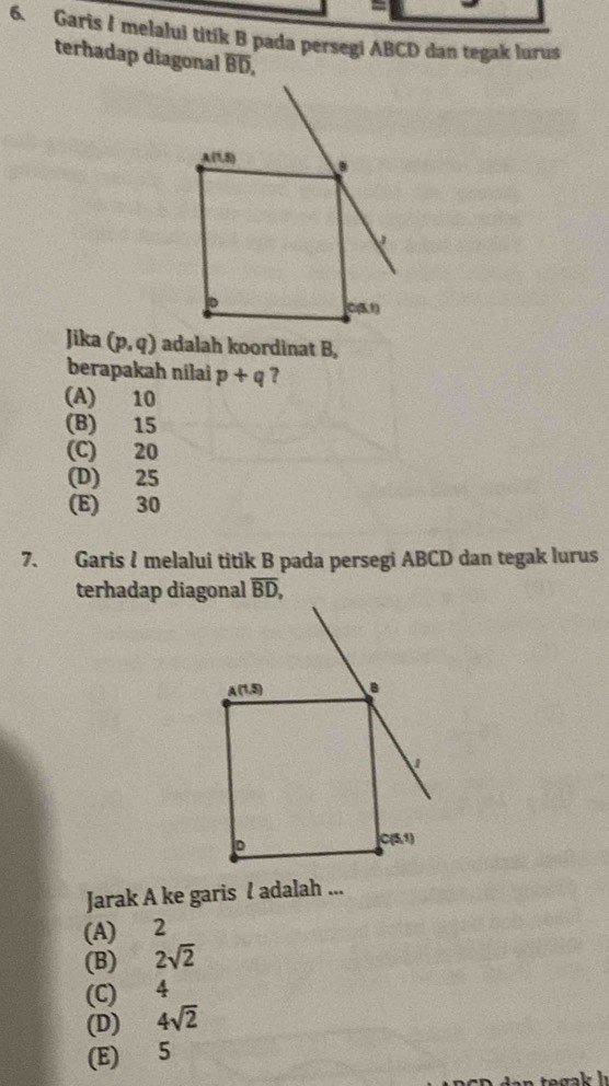 Garis I melalui titík B pada persegi ABCD dan tegak lurus
terhadap diagonal overline BD,
Jika (p,q) adalah koordinat B,
berapakah nilai p+q ?
(A) 10
(B) 15
(C) 20
(D) 25
(E) 30
7. Garis I melalui titik B pada persegi ABCD dan tegak lurus
terhadap diagonal
Jarak A ke garis l adalah ...
(A) 2
(B) 2sqrt(2)
(C) 4
(D) 4sqrt(2)
(E) 5