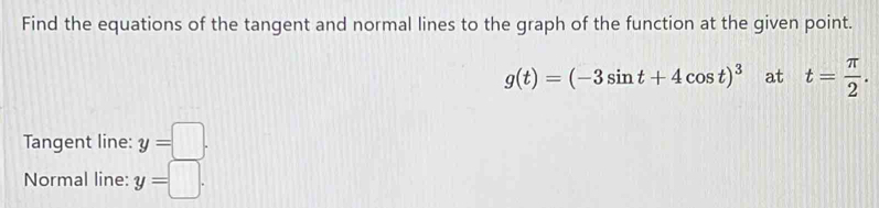 Find the equations of the tangent and normal lines to the graph of the function at the given point.
g(t)=(-3sin t+4cos t)^3 at t= π /2 . 
Tangent line: y=□. 
Normal line: y=□.