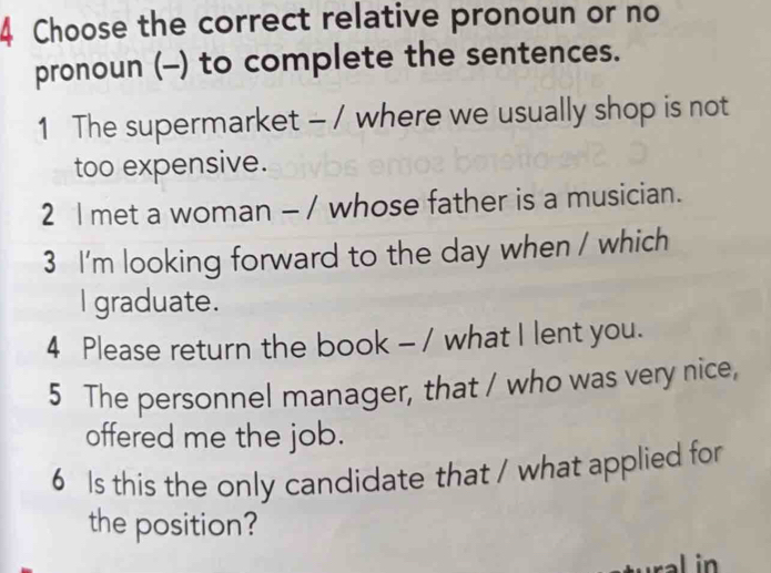 Choose the correct relative pronoun or no 
pronoun (-) to complete the sentences. 
1 The supermarket - / where we usually shop is not 
too expensive. 
2 l met a woman - / whose father is a musician. 
3 I'm looking forward to the day when / which 
I graduate. 
4 Please return the book - / what I lent you. 
5 The personnel manager, that / who was very nice, 
offered me the job. 
6 Is this the only candidate that / what applied for 
the position?