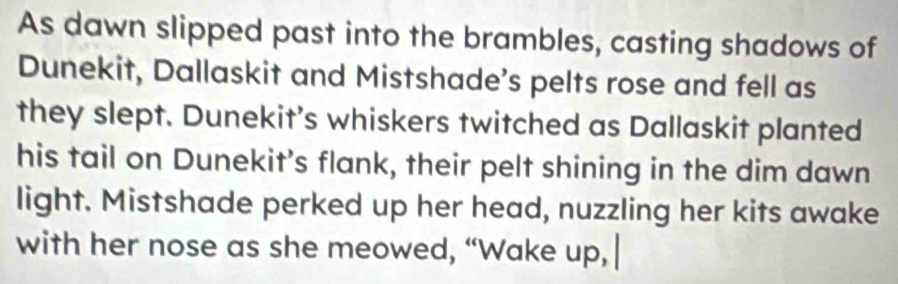 As dawn slipped past into the brambles, casting shadows of 
Dunekit, Dallaskit and Mistshade's pelts rose and fell as 
they slept. Dunekit’s whiskers twitched as Dallaskit planted 
his tail on Dunekit’s flank, their pelt shining in the dim dawn 
light. Mistshade perked up her head, nuzzling her kits awake 
with her nose as she meowed, “Wake up,