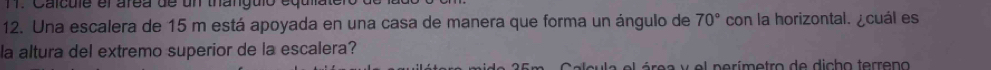 Calcule el área de un thanguló equla 
12. Una escalera de 15 m está apoyada en una casa de manera que forma un ángulo de 70° con la horizontal. ¿cuál es 
la altura del extremo superior de la escalera? 
e é e a y e l p e rímetro de dicho terreno