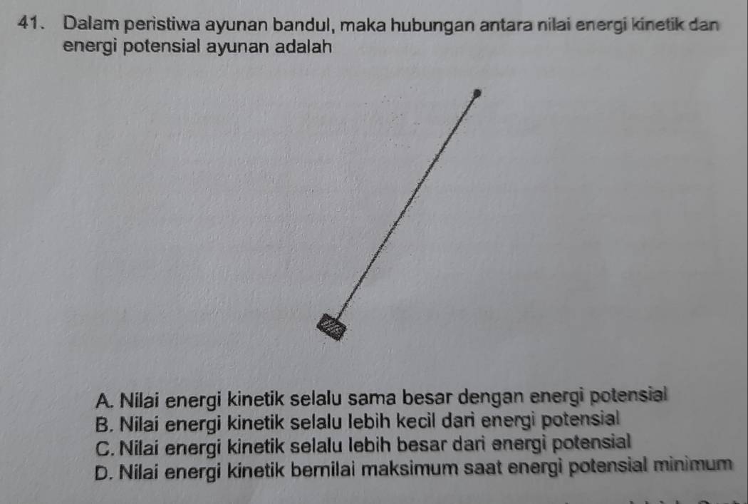 Dalam peristiwa ayunan bandul, maka hubungan antara nilai energi kinetik dan
energi potensial ayunan adalah
A. Nilai energi kinetik selalu sama besar dengan energi potensial
B. Nilai energi kinetik selalu lebih kecil dari energi potensial
C. Nilai energi kinetik selalu lebih besar dari energi potensial
D. Nilai energi kinetik bernilai maksimum saat energi potensial minimum