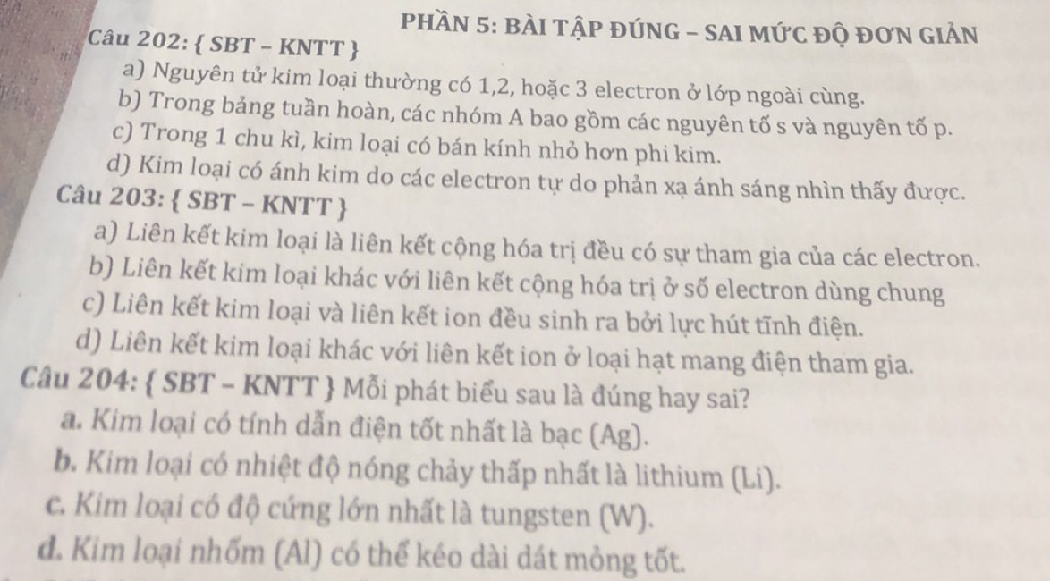 PHầN 5: BÀI TậP ĐÚNG - SAI MỨC độ đơN GIẢN
Câu 202:  SBT - KNTT 
a) Nguyên tử kim loại thường có 1, 2, hoặc 3 electron ở lớp ngoài cùng.
b) Trong bảng tuần hoàn, các nhóm A bao gồm các nguyên tố s và nguyên tố p.
c) Trong 1 chu kì, kim loại có bán kính nhỏ hơn phi kim.
d) Kim loại có ánh kim do các electron tự do phản xạ ánh sáng nhìn thấy được.
Câu 203:  SBT - KNTT 
a) Liên kết kim loại là liên kết cộng hóa trị đều có sự tham gia của các electron.
b) Liên kết kim loại khác với liên kết cộng hóa trị ở số electron dùng chung
c) Liên kết kim loại và liên kết ion đều sinh ra bởi lực hút tĩnh điện.
d) Liên kết kim loại khác với liên kết ion ở loại hạt mang điện tham gia.
Câu 204:  SBT - KNTT  Mỗi phát biểu sau là đúng hay sai?
a. Kim loại có tính dẫn điện tốt nhất là bạc (Ag).
b. Kim loại có nhiệt độ nóng chảy thấp nhất là lithium (Li).
c. Kim loại có độ cứng lớn nhất là tungsten (W).
d. Kim loại nhốm (Al) có thể kéo dài dát mỏng tốt.