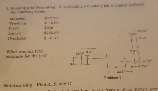 Painting and Decorating In estimating a finishing job, a painter included
the following items:
Material $377.85
Trucking $ 15.65
Profit $250
Labour $745.50
Overhead $ 37.75
What was his total
estimate for the job? 
. Metalworking Find A, B, and C.
long is cut from a piece 1036.3 mm