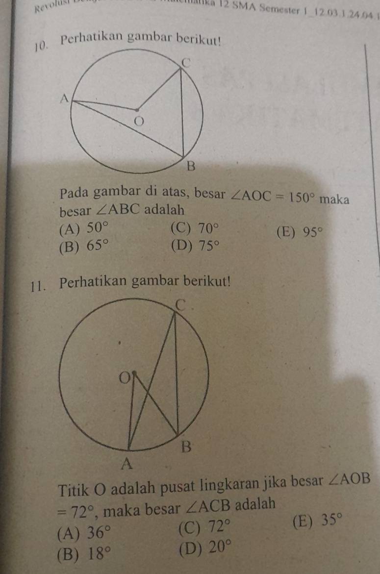 Revolusi 
ka 12 SMA Semester 1 12.03.3.24. 04.1
10. Perhatikan gambar berikut!
Pada gambar di atas, besar ∠ AOC=150° maka
besar ∠ ABC adalah
(A) 50° (C) 70° (E) 95°
(B) 65° (D) 75°
11. Perhatikan gambar berikut!
Titik O adalah pusat lingkaran jika besar ∠ AOB
=72° , maka besar ∠ ACB adalah
(A) 36° (C) 72°
(E) 35°
(B) 18°
(D) 20°