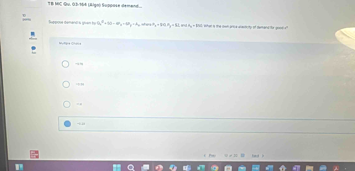 TB MC Qu, 03-164 (Algo) Suppose demand...
10
points Suppose demand is given by Q_x^(d=50-4P_x)-6P_y-A_x where P_X=$10, P_y=$2 , and A_X=$50 What is the own price elasticity of demand for good x?
Multipie Cholce
Ask
-0.76
-0.96
-16
-0.20
《 Puy hest >