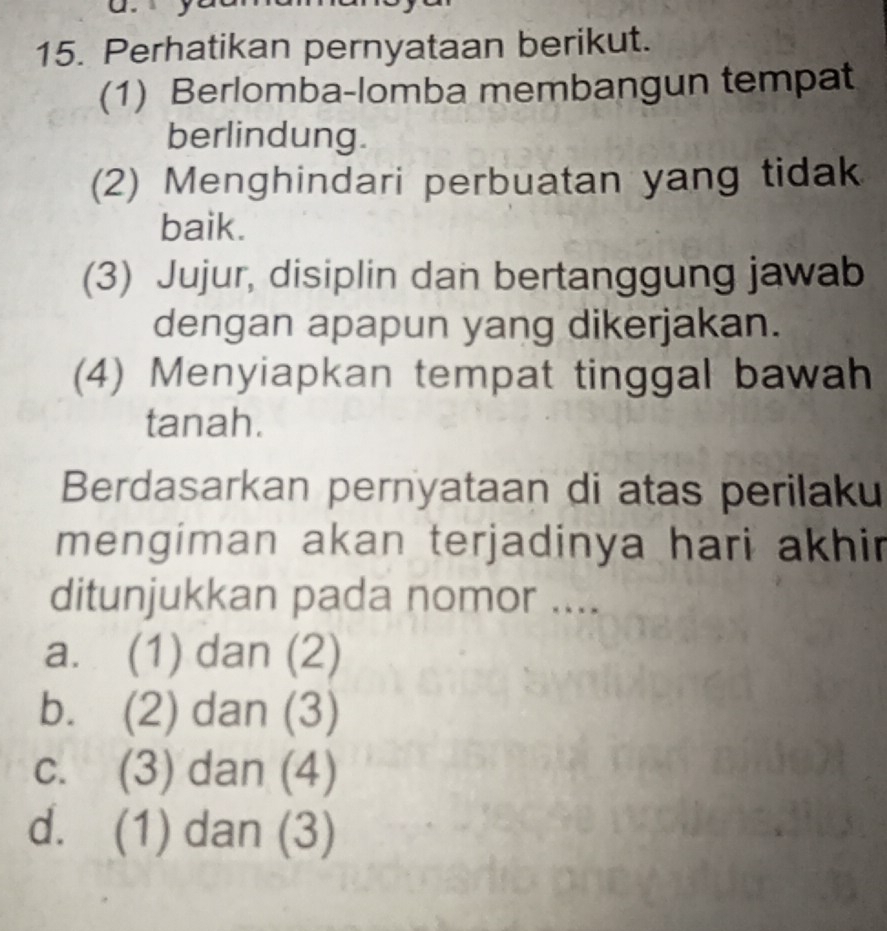 Perhatikan pernyataan berikut.
(1) Berlomba-lomba membangun tempat
berlindung.
(2) Menghindari perbuatan yang tidak
baik.
(3) Jujur, disiplin dan bertanggung jawab
dengan apapun yang dikerjakan.
(4) Menyiapkan tempat tinggal bawah
tanah.
Berdasarkan pernyataan di atas perilaku
mengiman akan terjadinya hari akhir
ditunjukkan pada nomor ....
a. (1) dan (2)
b. (2) dan (3)
c. (3) dan (4)
d. (1) dan (3)