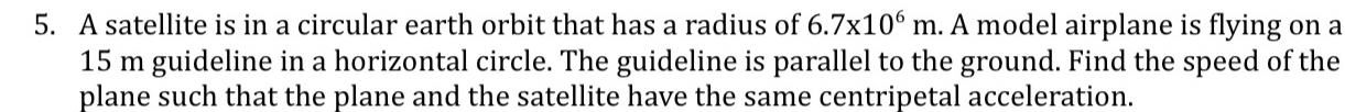 A satellite is in a circular earth orbit that has a radius of 6.7* 10^6m. A model airplane is flying on a
15 m guideline in a horizontal circle. The guideline is parallel to the ground. Find the speed of the 
plane such that the plane and the satellite have the same centripetal acceleration.