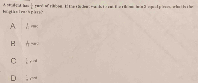 A student has  1/5  y ard of ribbon. If the student wants to cut the ribbon into 3 equal pieces, what is the
length of each piece?
A  1/15 yard
B  1/12  yard
C  1/8  yard
D  1/2  yard