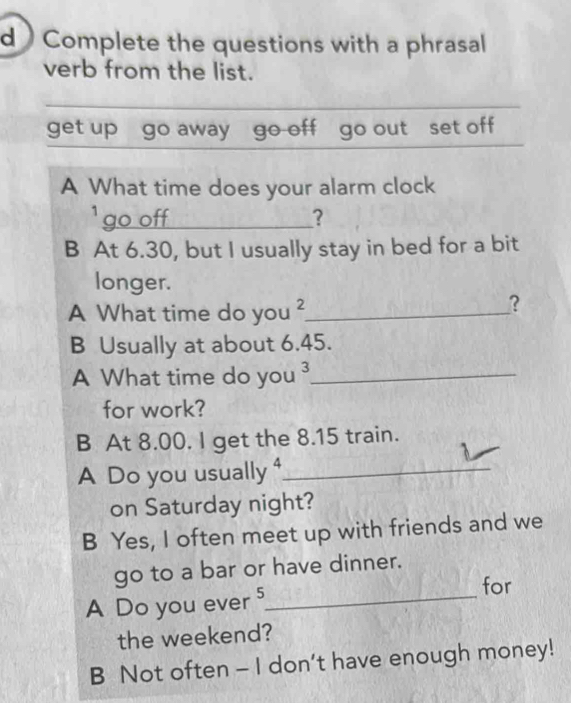  Complete the questions with a phrasal 
verb from the list. 
_ 
_ 
get up go away go off go out set off 
A What time does your alarm clock 
` go off _? 
B At 6.30, but I usually stay in bed for a bit 
longer. 
A What time do you 2 _ 
？ 
B Usually at about 6.45. 
A What time do you ³_ 
for work? 
B At 8.00. I get the 8.15 train. 
A Do you usually ⁴_ 
on Saturday night? 
B Yes, I often meet up with friends and we 
go to a bar or have dinner. 
for 
A Do you ever 5 _ 
the weekend? 
B Not often - I don't have enough money!