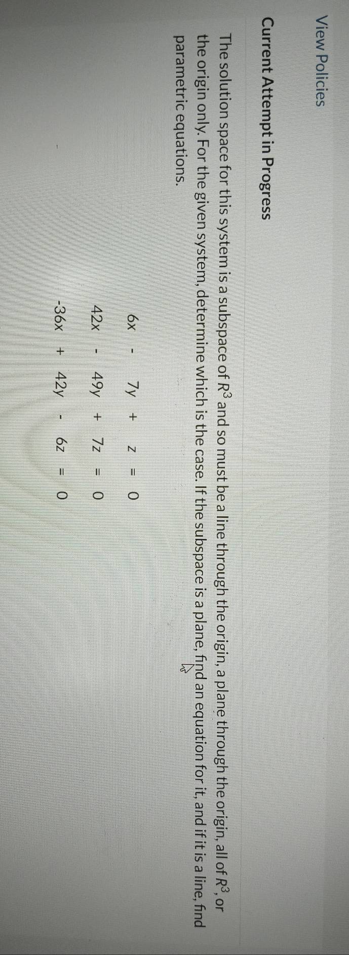 View Policies 
Current Attempt in Progress 
The solution space for this system is a subspace of R^3 and so must be a line through the origin, a plane through the origin, all of R^3 , or 
the origin only. For the given system, determine which is the case. If the subspace is a plane, find an equation for it, and if it is a line, find 
parametric equations.
6x-7y+z=0
42x-49y+7z=0
-36x+42y-6z=0