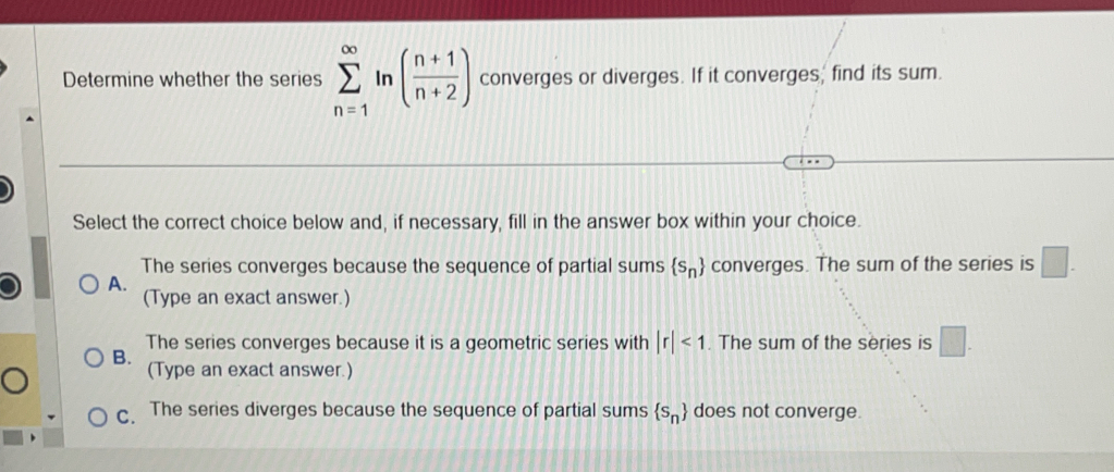 Determine whether the series sumlimits _(n=1)^(∈fty)ln ( (n+1)/n+2 ) converges or diverges. If it converges, find its sum.
Select the correct choice below and, if necessary, fill in the answer box within your choice.
The series converges because the sequence of partial sums  s_n converges. The sum of the series is □. 
A. (Type an exact answer.)
The series converges because it is a geometric series with |r|<1</tex> . The sum of the series is □.
B.
(Type an exact answer.)
C. The series diverges because the sequence of partial sums  s_n does not converge.