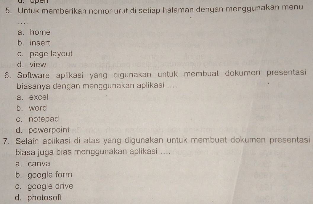 open
5. Untuk memberikan nomor urut di setiap halaman dengan menggunakan menu
...
a. home
b. insert
c. page layout
d. view
6. Software aplikasi yang digunakan untuk membuat dokumen presentasi
biasanya dengan menggunakan aplikasi ....
a.excel
b. word
c. notepad
d. powerpoint
7. Selain aplikasi di atas yang digunakan untuk membuat dokumen presentasi
biasa juga bias menggunakan aplikasi ....
a. canva
b. google form
c. google drive
d. photosoft