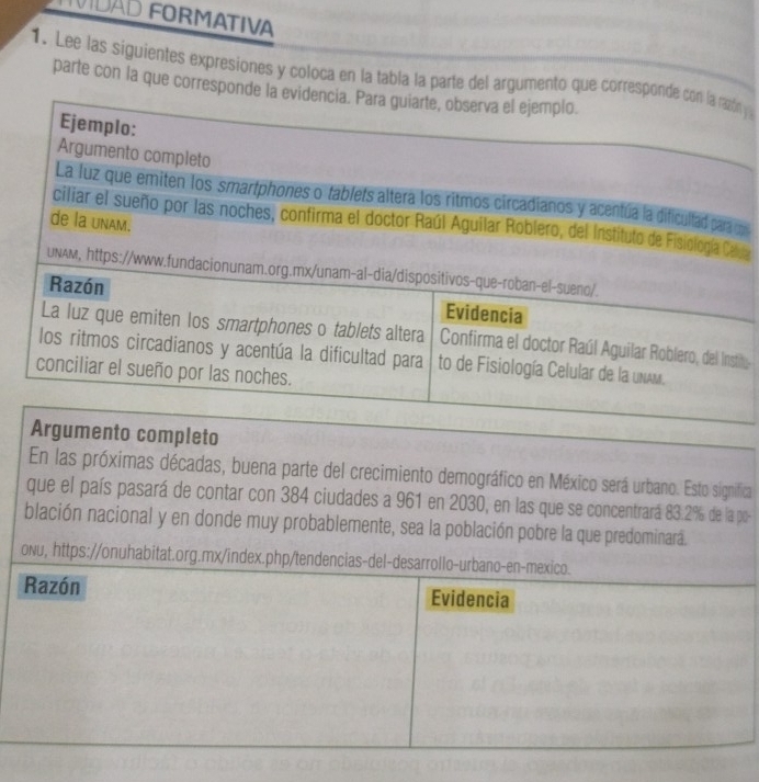 LVIDAD FORMATIVA 
1. Lee las siguientes expresiones y coloca en la tabla la parte del argumento que corresponde con la razón 
parte con la que corresponde la evidencia. Para guiarte, observa el ejemplo. 
Ejemplo: 
Argumento completo 
La luz que emiten los smartphones o tablets altera los ritmos circadianos y acentúa la dificultad para 
ciliar el sueño por las noches, confirma el doctor Raúl Aguilar Roblero, del Instituto de Fisiología Ce 
de la unAm. 
UNAM, https://www.fundacionunam.org.mx/unam-al-dia/dispositivos-que-roban-el-sueno/. 
Razón Evidencia 
La luz que emiten los smartphones o tablets altera Confirma el doctor Raúl Aguilar Roblero, del Inst 
los ritmos circadianos y acentúa la dificultad para to de Fisiología Celular de la unAm. 
conciliar el sueño por las noches. 
Argumento completo 
En las próximas décadas, buena parte del crecimiento demográfico en México será urbano. Esto significa 
que el país pasará de contar con 384 ciudades a 961 en 2030, en las que se concentrará 83.2% de la po- 
blación nacional y en donde muy probablemente, sea la población pobre la que predominara 
oNu, https://onuhabitat.org.mx/index.php/tendencias-del-desarrollo-urbano-en-mexico. 
Razón Evidencia