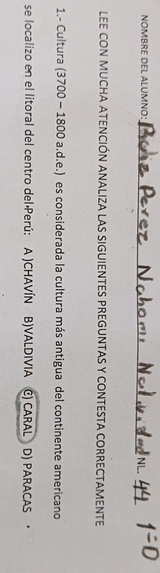 NOMBRE DEL ALUMNO：_
_
LEE CON MUCHA ATENCIÓN ANALIZA LAS SIGUIENTES PREGUNTAS Y CONTESTA CORRECTAMENTE
1.- Cultura (3700 - 1800 a.d.e.) es considerada la cultura más antigua del continente americano
se localizo en el litoral del centro del·Perú: A )CHAVÍN B)VALDIVIA C) CARAL D) PARACAS ·