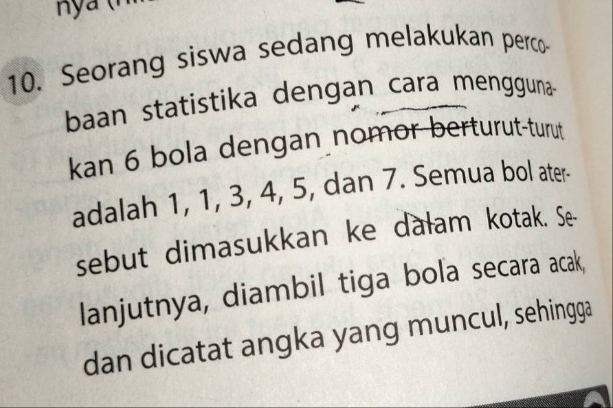 Seorang siswa sedang melakukan perco- 
baan statistika dengan cara mengguna- 
kan 6 bola dengan nomor berturut-turut 
adalah 1, 1, 3, 4, 5, dan 7. Semua bol ater- 
sebut dimasukkan ke dałam kotak. Se- 
lanjutnya, diambil tiga bola secara acak, 
dan dicatat angka yang muncul, sehingga