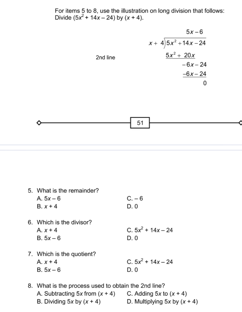 For items 5 to 8, use the illustration on long division that follows:
Divide (5x^2+14x-24) by (x+4). 
2nd line beginarrayr 5x-6 x+4encloselongdiv 5x^2+14x-24 _ 5x^2-20x -6x-24 _ -5x 0endarray
51
5. What is the remainder?
A. 5x-6 C. - 6
B. x+4 D. 0
6. Which is the divisor?
A. x+4 C. 5x^2+14x-24
B. 5x-6 D. 0
7. Which is the quotient?
A. x+4 C. 5x^2+14x-24
B. 5x-6 D. 0
8. What is the process used to obtain the 2nd line?
A. Subtracting 5x from (x+4) C. Adding 5x to (x+4)
B. Dividing 5x by (x+4) D. Multiplying 5x by (x+4)