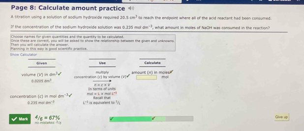 Page 8: Calculate amount practice 
A titration using a solution of sodium hydroxide required 20.5cm^3 to reach the endpoint where all of the acid reactant had been consumed. 
If the concentration of the sodium hydroxide solution was 0.235moldm^(-3) , what amount in moles of NaOH was consumed in the reaction? 
Choose names for given quantities and the quantity to be calculated. 
Once these are correct, you will be asked to show the relationship between the given and unknowns. 
Then you will calculate the answer. 
Planning in this way is good scientific practice. 
Show Calculator 
Given Use Calculate
m∠ kigly
volume (V)indm^3v concentration (c) by volum e(V)downarrow amount (n) in moles.
mol
0.0205dm^3 vector n=c* v
In terms of units 
concentration (c) in mol dm^(-3) mol=L* molL^(-1) Recall that
0.235moldm^(-3) L^(-1) is equivalent 10^2/L
4/6=67%
Give up 
Mark no mistakes: ³/6