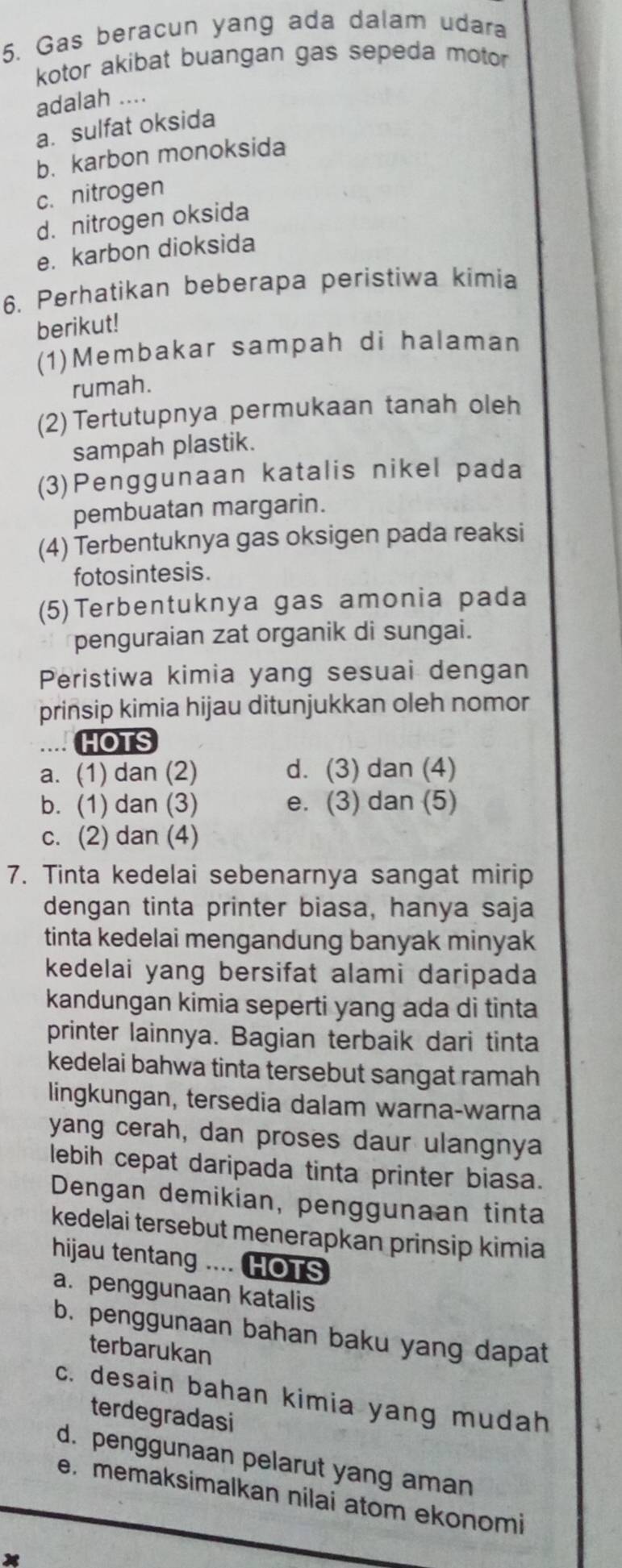 Gas beracun yang ada dalam udara
kotor akibat buangan gas sepeda motor
adalah ....
a. sulfat oksida
b. karbon monoksida
c. nitrogen
d. nitrogen oksida
e. karbon dioksida
6. Perhatikan beberapa peristiwa kimia
berikut!
(1)Membakar sampah di halaman
rumah.
(2) Tertutupnya permukaan tanah oleh
sampah plastik.
(3)Penggunaan katalis nikel pada
pembuatan margarin.
(4) Terbentuknya gas oksigen pada reaksi
fotosintesis.
(5)Terbentuknya gas amonia pada
penguraian zat organik di sungai.
Peristiwa kimia yang sesuai dengan
prinsip kimia hijau ditunjukkan oleh nomor
HOTS
a. (1) dan (2) d. (3) dan (4)
b. (1) dan (3) e. (3) dan (5)
c. (2) dan (4)
7. Tinta kedelai sebenarnya sangat mirip
dengan tinta printer biasa, hanya saja
tinta kedelai mengandung banyak minyak
kedelai yang bersifat alami daripada
kandungan kimia seperti yang ada di tinta
printer lainnya. Bagian terbaik dari tinta
kedelai bahwa tinta tersebut sangat ramah
lingkungan, tersedia dalam warna-warna
yang cerah, dan proses daur ulangnya
lebih cepat daripada tinta printer biasa.
Dengan demikian, penggunaan tinta
kedelai tersebut menerapkan prinsip kimia
hijau tentang .... HOTS
a. penggunaan katalis
b. penggunaan bahan baku yang dapat
terbarukan
c. desain bahan kimia yang mudah
terdegradasi
d. penggunaan pelarut yang aman
e.memaksimalkan nilai atom ekonomi