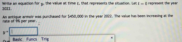 Write an equation for y, the value at time t, that represents the situation. Let t=0 represent the year
2022. 
An antique armoir was purchased for $450,000 in the year 2022. The value has been increasing at the 
rate of 9% per year.
y=□
Oue Basic Funcs Trig ×