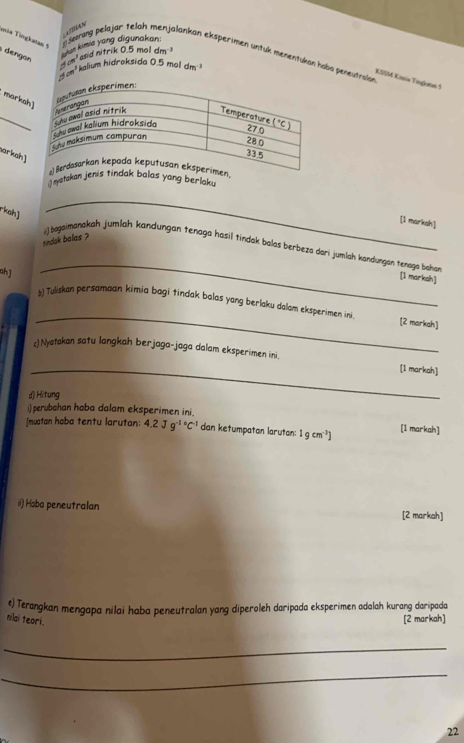 ATIHAN
mia Tingkatan 5 ]) Seorang pelajar telah menjalankan eksperimen untuk menentukan hoba peneutralan
dengan
Bshan kimia yang digunakan:
25 cm³ asid nitrik 0.5 mol dm
25 cm³ kalium hidroksida 0.5 mol dm 3
KSSM Kimiə Tingkatan 5
markah]
_
arkah]
i) nyatakang berlaku
_
[1 markah]
tindak balas ?
ii) bagaimanakah jumlah kandungan tenaga hasil tindak balas berbeza dari jumlah kandungan tenaga bahan
ah]
_
[1 markah]
_
b) Tuliskan persamaan kimia bagi tindak balas yang berlaku dalam eksperimen ini. [2 markah]
c)Nyatakan satu langkah berjaga-jaga dalam eksperimen ini.
_[1 markah]
d) Hitung
i) perubahan haba dalam eksperimen ini.
[muatan haba tentu larutan: 4.2Jg^(-1circ)C^(-1) dan ketumpatan larutan: 1gcm^(-3)]
[1 markah]
ii) Haba peneutralan
[2 markah]
e) Terangkan mengapa nilai haba peneutralan yang diperoleh daripada eksperimen adalah kurang daripada
nilai teori.
[2 markah]
_
_
22