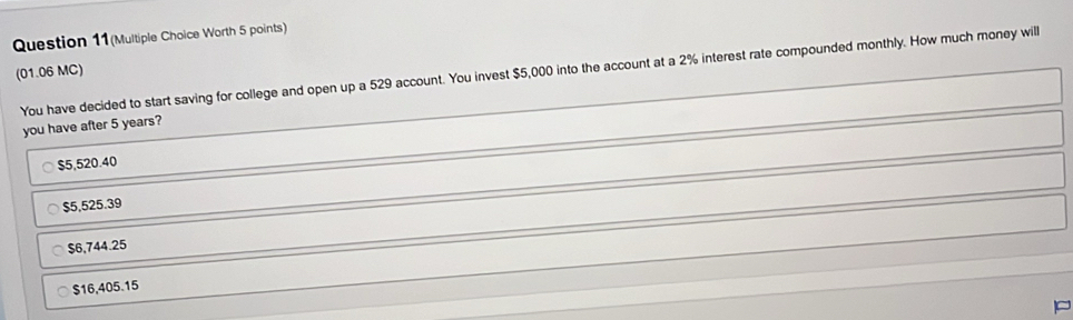 Question 11(Multiple Choice Worth 5 points) 
(01.06 MC) to start saving for college and open up a 529 account. You invest $5,000 into the account at a 2% interest rate compounded monthly. How much money will
$16,405.15