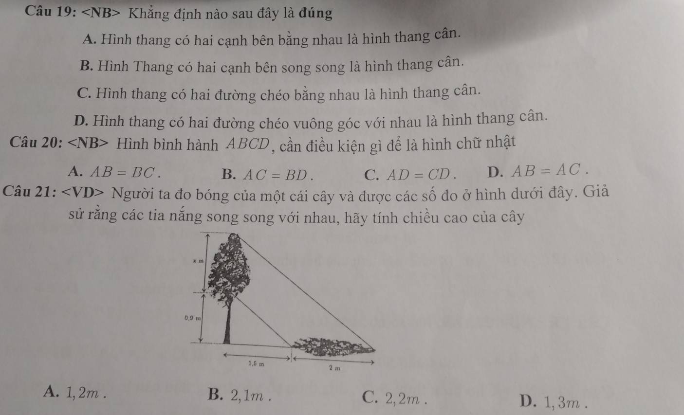 ∠ NB> Khẳng định nào sau đây là đúng
A. Hình thang có hai cạnh bên bằng nhau là hình thang cân.
B. Hình Thang có hai cạnh bên song song là hình thang cân.
C. Hình thang có hai đường chéo bằng nhau là hình thang cân.
D. Hình thang có hai đường chéo vuông góc với nhau là hình thang cân.
Cau 20: Hình bình hành ABCD, cần điều kiện gì để là hình chữ nhật
A. AB=BC. B. AC=BD. C. AD=CD. D. AB=AC.
Chat au21: Người ta đo bóng của một cái cây và được các số đo ở hình dưới đây. Giả
sử rằng các tia nắng song song với nhau, hãy tính chiều cao của cây
A. 1,2m. B. 2,1m. C. 2, 2m. D. 1, 3m.