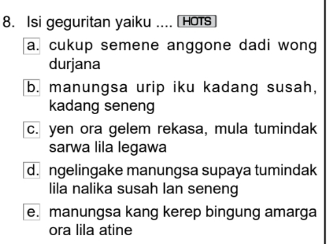 Isi geguritan yaiku .... [ HoTs
a. cukup semene anggone dadi wong
durjana
b. manungsa urip iku kadang susah,
kadang seneng
c. yen ora gelem rekasa, mula tumindak
sarwa lila legawa
d. ngelingake manungsa supaya tumindak
lila nalika susah lan seneng
e. manungsa kang kerep bingung amarga
ora lila atine