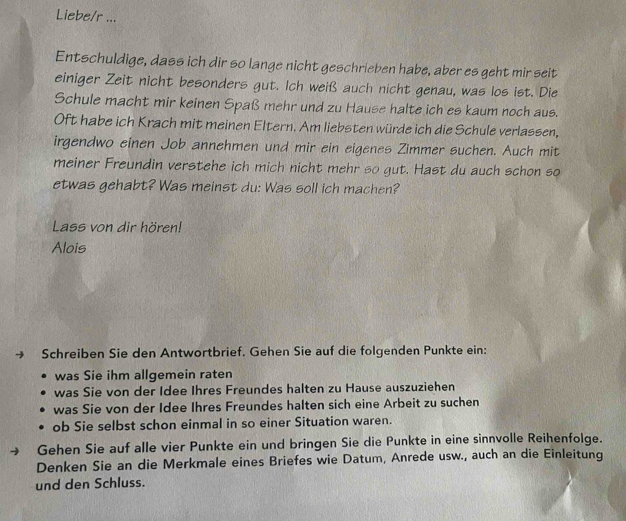 Liebe/r ... 
Entschuldige, dass ich dir so lange nicht geschrieben habe, aber es geht mir seit 
einiger Zeit nicht besonders gut. Ich weiß auch nicht genau, was los ist. Die 
Schule macht mir keinen Spaß mehr und zu Hause halte ich es kaum noch aus. 
Oft habe ich Krach mit meinen Eltern. Am liebsten würde ich die Schule verlassen, 
irgendwo einen Job annehmen und mir ein eigenes Zimmer suchen. Auch mit 
meiner Freundin verstehe ich mich nicht mehr so gut. Hast du auch schon so 
etwas gehabt? Was meinst du: Was soll ich machen? 
Lass von dir hören! 
Alois 
→ Schreiben Sie den Antwortbrief. Gehen Sie auf die folgenden Punkte ein: 
was Sie ihm allgemein raten 
was Sie von der Idee Ihres Freundes halten zu Hause auszuziehen 
was Sie von der Idee Ihres Freundes halten sich eine Arbeit zu suchen 
ob Sie selbst schon einmal in so einer Situation waren. 
Gehen Sie auf alle vier Punkte ein und bringen Sie die Punkte in eine sinnvolle Reihenfolge. 
Denken Sie an die Merkmale eines Briefes wie Datum, Anrede usw., auch an die Einleitung 
und den Schluss.