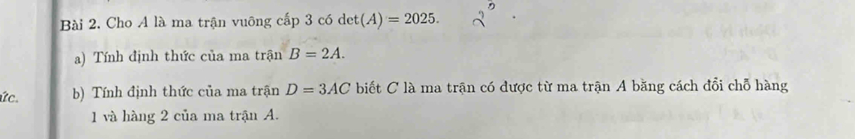 Cho A là ma trận vuông cấp 3 có det(A)=2025. 
a) Tính định thức của ma trận B=2A. 
ức. b) Tính định thức của ma trận D=3AC biết C là ma trận có được từ ma trận A băng cách đổi chỗ hàng 
1 và hàng 2 của ma trận A.