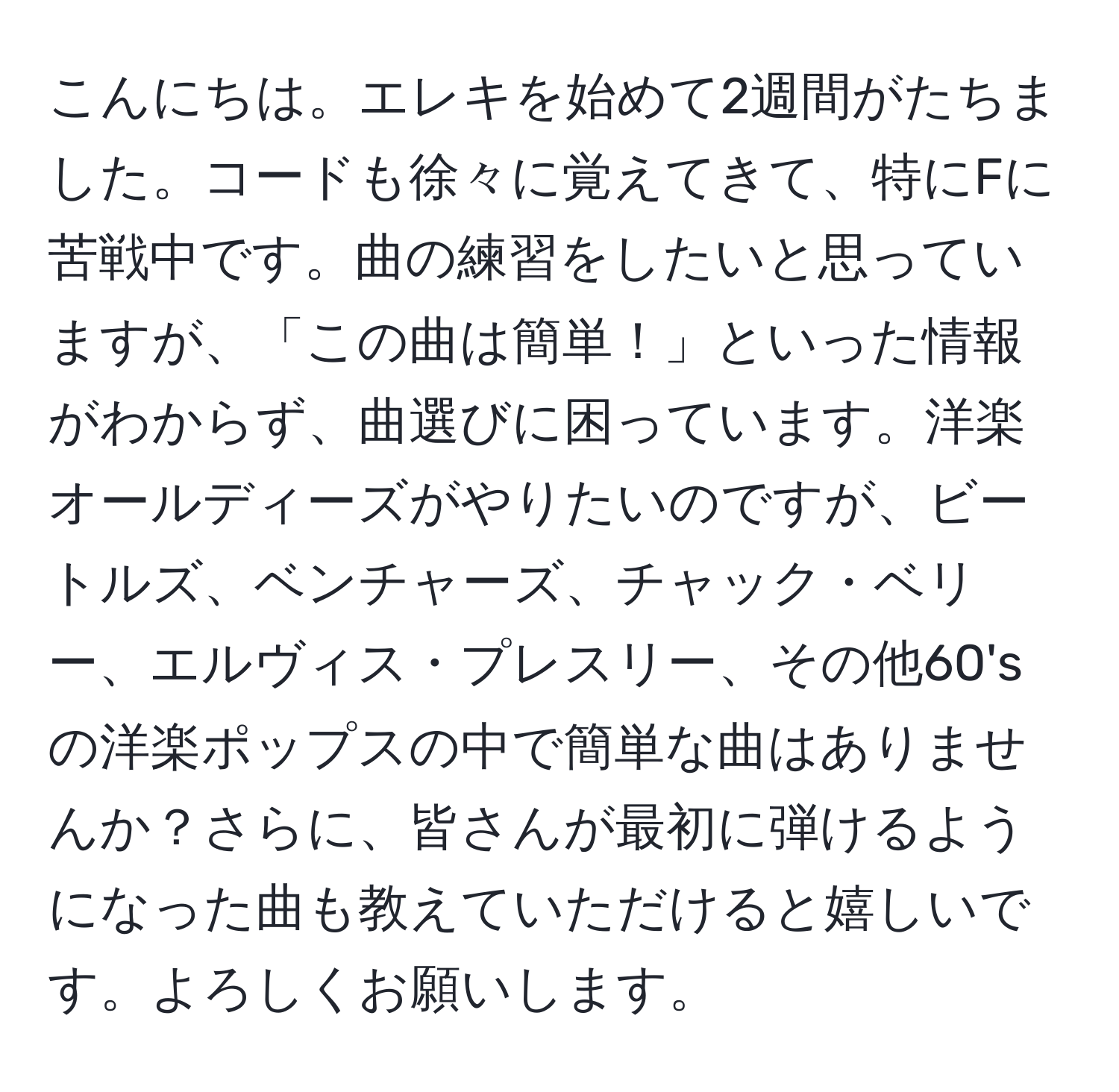 こんにちは。エレキを始めて2週間がたちました。コードも徐々に覚えてきて、特にFに苦戦中です。曲の練習をしたいと思っていますが、「この曲は簡単！」といった情報がわからず、曲選びに困っています。洋楽オールディーズがやりたいのですが、ビートルズ、ベンチャーズ、チャック・ベリー、エルヴィス・プレスリー、その他60'sの洋楽ポップスの中で簡単な曲はありませんか？さらに、皆さんが最初に弾けるようになった曲も教えていただけると嬉しいです。よろしくお願いします。