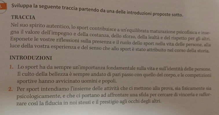 Sviluppa la seguente traccia partendo da una delle introduzioni proposte sotto. 
TRACCIA 
Nel suo spirito autentico, lo sport contribuisce a un'equilibrata maturazione psicofisica e inse- 
gna il valore dell’impegno e della costanza, dello sforzo, della lealtà e del rispetto per gli altri. 
Esponete le vostre riflessioni sulla presenza e il ruolo dello sport nella vita delle persone, alla 
luce della vostra esperienza e del senso che allo sport è stato attribuito nel corso della storia. 
INTRODUZIONI 
1. Lo sport ha da sempre un’importanza fondamentale sulla vita e sull’identità delle persone. 
Il culto della bellezza è sempre andato di pari passo con quello del corpo, e le competizioni 
sportive hanno avvicinato uomini e popoli. 
2. Per sport intendiamo l’insieme delle attività che ci mettono alla prova, sia fisicamente sia 
psicologicamente, e che ci portano ad affrontare una sfida per cercare di vincerla e raffor- 
zare così la fiducia in noi stessi e il prestigio agli occhi degli altri.