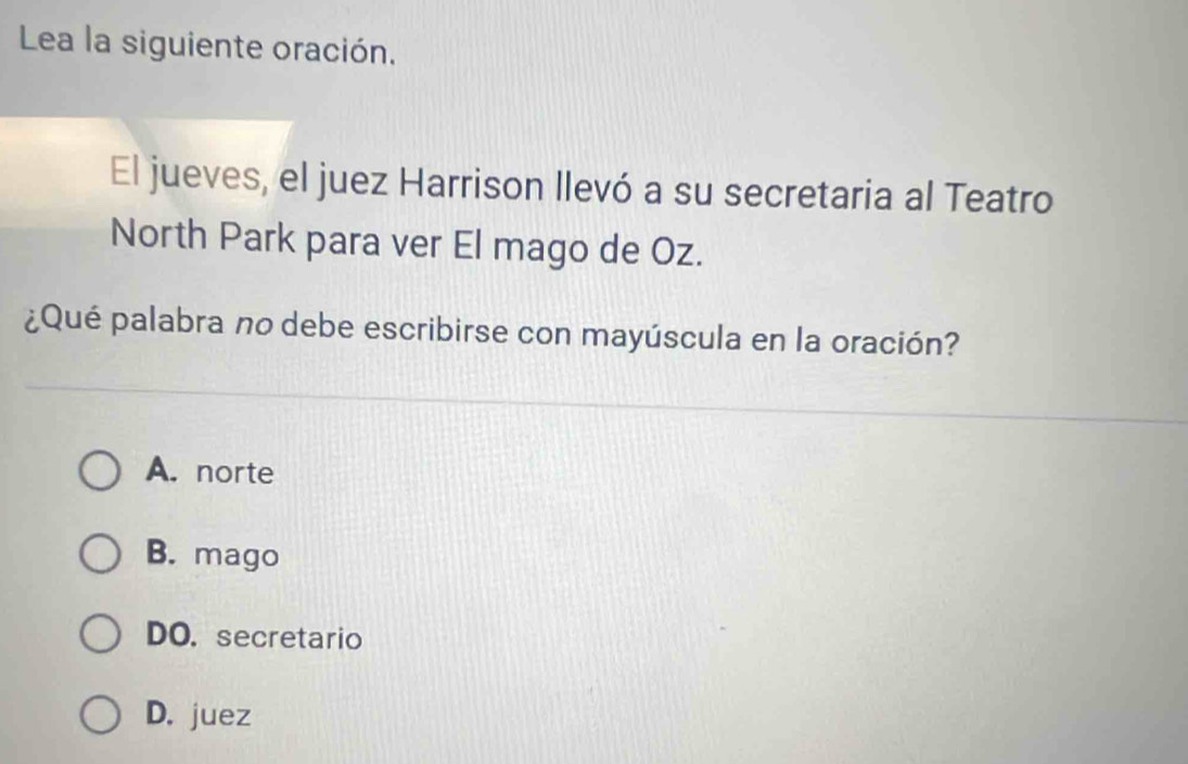 Lea la siguiente oración.
El jueves, el juez Harrison llevó a su secretaria al Teatro
North Park para ver El mago de Oz.
¿Qué palabra no debe escribirse con mayúscula en la oración?
A. norte
B. mago
DO. secretario
D. juez