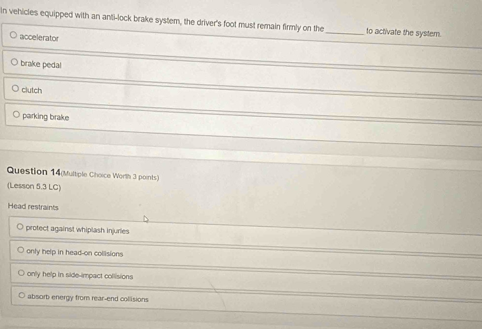In vehicles equipped with an anti-lock brake system, the driver's foot must remain firmly on the _to activate the system.
accelerator
brake pedal
clutch
parking brake
Question 14(Multiple Choice Worth 3 points)
(Lesson 5.3 LC)
Head restraints
protect against whiplash injuries
only help in head-on collisions
only help in side-impact collisions
absorb energy from rear-end collisions