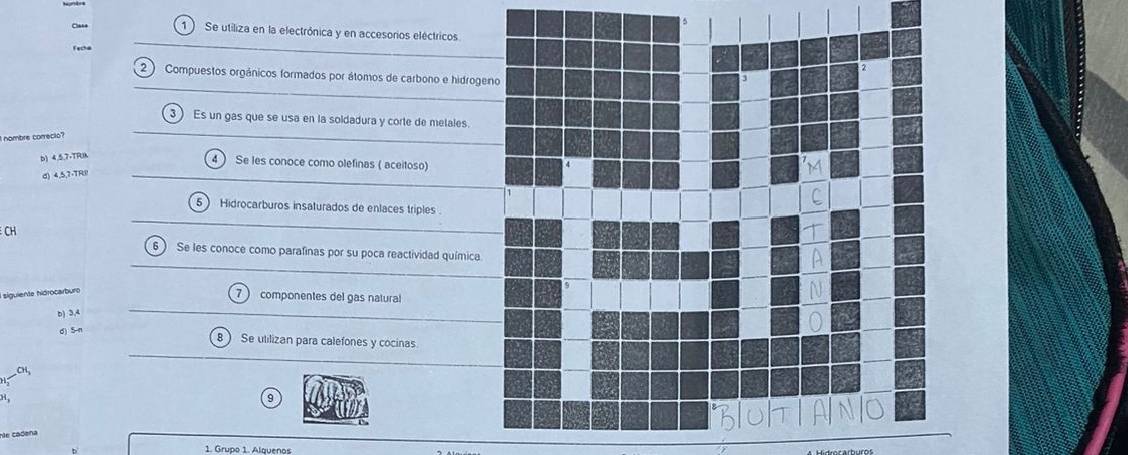 Clas+ 1) Se utiliza en la electrónica y en accesorios eléctricos. 
Fecha 
2 ) Compuestos orgánicos formados por átomos de carbono e hidroge 
3 Es un gas que se usa en la soldadura y corte de melales. 
nombre conecio" 
b) 4.5,7 +TRUk 
4) Se les conoce como olefinas ( aceitoso) 
d) 4, 5, 7 -TRI! 
5 Hidrocarburos insaturados de enlaces triples 
CH 
6) Se les conoce como parafinas por su poca reactividad química 
siguiente hidrocarburo
7 componentes del gas natural 
b) 3.4
d) 5-n
Se utilizan para calefones y cocinas 
CH 
9 
de cadena 
1. Grupo 1. Alquenos