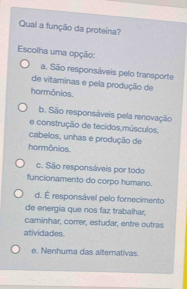 Qual a função da proteína?
Escolha uma opção:
a. São responsáveis pelo transporte
de vitaminas e pela produção de
hormônios.
b. São responsáveis pela renovação
e construção de tecidos,músculos,
cabelos, unhas e produção de
hormônios.
c. São responsáveis por todo
funcionamento do corpo humano.
d. É responsável pelo fornecimento
de energia que nos faz trabalhar,
caminhar, correr, estudar, entre outras
atividades.
e. Nenhuma das alternativas.