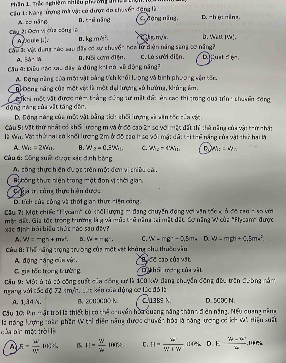 Phần 1. Trắc nghiệm nhiều phường an lựa thộn. (0)
Câu 1: Năng lượng mà vật có được do chuyển động là
A. cơ năng. B. thế năng. C. động năng. D. nhiệt năng.
*  Câu 2: Đơn vị của công là
A. Joule (J). B. kg.m/s^2. Ckg.m/s.
D. Watt (W).
Câu 3: Vật dụng nào sau đây có sự chuyển hóa từ điện năng sang cơ năng?
A. Bàn là. B. Nồi cơm điện. C. Lò sưởi điện. D.Quạt điện.
Câu 4: Điều nào sau đây là đúng khi nói về động năng?
A. Động năng của một vật bằng tích khối lượng và bình phương vận tốc.
Bỉ Động năng của một vật là một đại lượng vô hướng, không âm.
e. Khi một vật được ném thẳng đứng từ mặt đất lên cao thì trong quá trình chuyển động,
động năng của vật tăng dần.
D. Động năng của một vật bằng tích khối lượng và vận tốc của vật.
Câu 5: Vật thứ nhất có khối lượng m và ở độ cao 2h so với mặt đất thì thế năng của vật thứ nhất
là W_t1 A. Vật thứ hai có khối lượng 2m ở độ cao h so với mặt đất thì thế năng của vật thứ hai là
A. W_t2=2W_t1. B. W_t2=0,5W_t1. C. W_t2=4W_t1. D. W_t2=W_t1.
*  Câu 6: Công suất được xác định bằng
A. công thực hiện được trên một đơn vị chiều dài.
B công thực hiện trong một đơn vị thời gian.
C. giá trị công thực hiện được.
D. tích của công và thời gian thực hiện công.
Câu 7: Một chiếc “Flycam” có khối lượng m đang chuyển động với vận tốc v, ở độ cao h so với
mặt đất. Gia tốc trọng trường là g và mốc thế năng tại mặt đất. Cơ năng W của “Flycam” được
xác định bởi biểu thức nào sau đây?
A. W=mgh+mv^2. B. W=mgh. C. W=mgh+0,5mv. D. W=mgh+0,5mv^2.
Câu 8: Thế năng trọng trường của một vật không phụ thuộc vào
A. động năng của vật. Ba độ cao của vật.
C. gia tốc trọng trường. Dukhối lượng của vật.
Câu 9: Một ô tô có công suất của động cơ là 100 kW đang chuyển động đều trên đường nằm
ngang với tốc độ 72 km/h. Lực kéo của động cơ lúc đó là
A. 1,34 N. B. 2000000 N. C 1389 N. D. 5000 N.
Câu 10: Pin mặt trời là thiết bị có thể chuyển hóa quang năng thành điện năng. Nếu quang năng
là năng lượng toàn phần W thì điện năng được chuyển hóa là năng lượng có ích W' * Hiệu suất
của pin mặt trời là
A H= W/W' .100% . B. H= W'/W .100% . C. H= W'/W+W' .100% . D. H= (W-W')/W .100% .