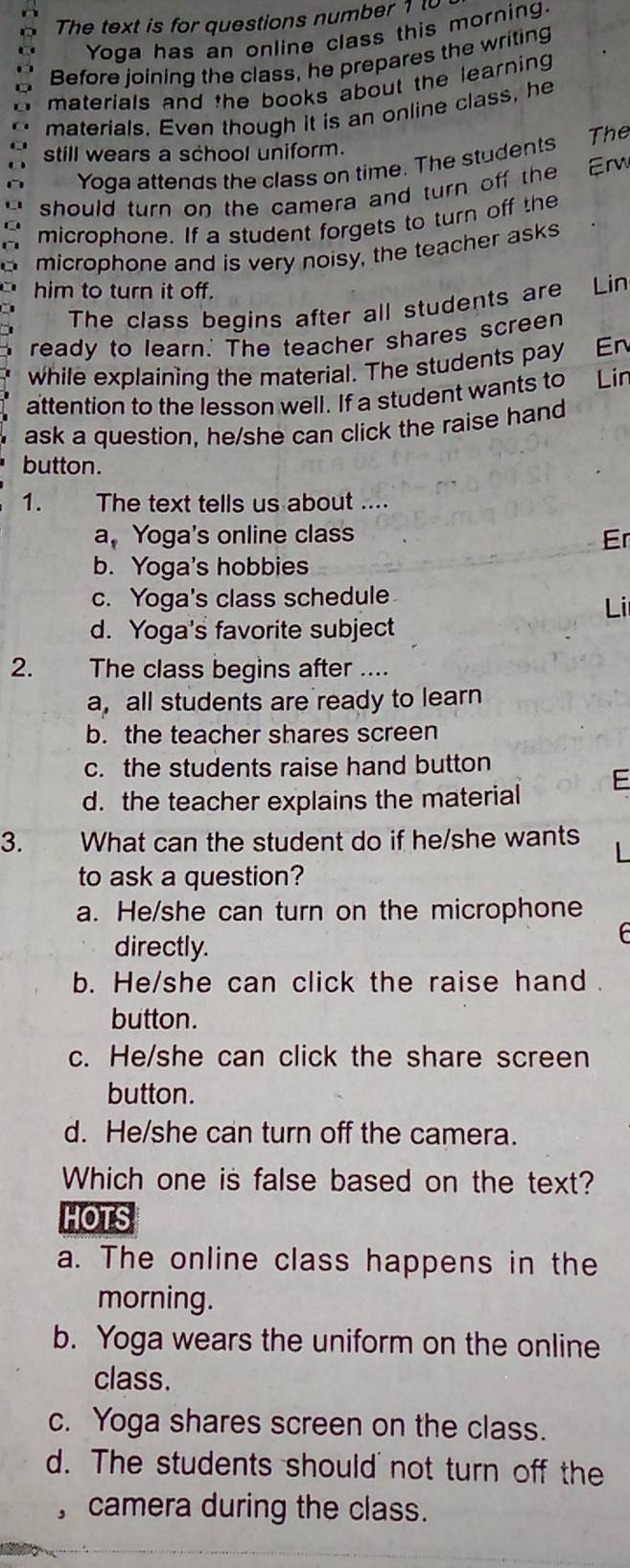 The text is for questions number 1 
Yoga has an online class this morning.
Before joining the class, he prepares the writing
materials and the books about the learning .
materials. Even though it is an online class, he
still wears a school uniform.
Yoga attends the class on time. The students The
should turn on the camera and turn off the Erw
microphone. If a student forgets to turn off the
microphone and is very noisy, the teacher asks
him to turn it off. Lin
The class begins after all students are
ready to learn.' The teacher shares screen
while explaining the material. The students pay En
attention to the lesson well. If a student wants to Lin
ask a question, he/she can click the raise hand
button.
1. The text tells us about ....
a, Yoga's online class Er
b. Yoga's hobbies
c. Yoga's class schedule
Li
d. Yoga's favorite subject
2. The class begins after ....
a, all students are ready to learn
b. the teacher shares screen
c. the students raise hand button
d. the teacher explains the material
3. What can the student do if he/she wants
to ask a question?
a. He/she can turn on the microphone
directly.
b. He/she can click the raise hand .
button.
c. He/she can click the share screen
button.
d. He/she can turn off the camera.
Which one is false based on the text?
HOTS
a. The online class happens in the
morning.
b. Yoga wears the uniform on the online
class.
c. Yoga shares screen on the class.
d. The students should not turn off the
, camera during the class.