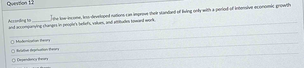 According to _-the low-income, less-developed nations can improve their standard of living only with a period of intensive economic growth
and accompanying changes in people's beliefs, values, and attitudes toward work.
Modernization theory
Relative deprivation theory
Dependency theory