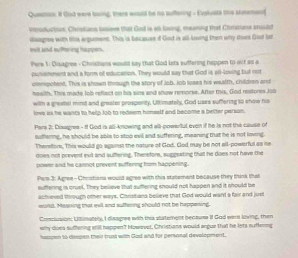 Queston: It Gad were loving, there would be no suffering - Evoluste this atetemenf 
introdutiion; Chrstians boseve that Gad is as ling, meaning that Chrssians anould 
disagree with this argument. This is because if God is all-lowing then why doot God lit 
eelt and suftering happen. 
Pare 1: Disagree - Christans would say that God lets suffering happen to act as a 
punistment and a form of education. They would say that God is all-loving but not 
ommpotent. This is shown through the story of Job. Job loses his wealth, children and 
health. This made Job reflect on his sins and ahow remorse. After this, God reatores Job 
with a greater mind and greater prospenty. Ultimately, God uses suffering to snow his 
love as he wants to help Joo to redeem himself and become a better person. 
Para 2: Disagree - If God is alli-knowing and all-powerful even if he is not the cause of 
suffering, he should be able to stoo evil and suffering, meaning that he is not loving. 
Therefore, This would go against the nature of God. God may be not all-powerful as he 
does not prevent evil and suffering. Therefore, suggesting that he does not have the 
power and he cannot prevent suffering from happening. 
Para 3: Agree -Christians would agree with this statement because they think that 
suffering is cruel. They believe that suffering should not happen and it should be 
achieved through other ways. Christians believe that God would want a fair and just 
world. Maaning that evil and suffering should not be happening. 
Conclusion: Ultimately, I disagree with this statement because if God were loving, then 
wlly does suffering still happen? However, Christians would argue that he lets suffering 
happen to deepen their trust with God and for personal development.